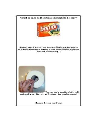 Could Bounce be the ultimate household helper??

Not only does it soften your sheets and indulges your senses
with Fresh Linen scent making it even more difficult to get out
of bed in the morning….

You can pop a sheet in a toilet roll
and you have a -discreet- air freshener for your bathroom!

Bounce: Beyond the dryer.

 