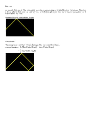 Best case:
An example best case is if the initial point is nearest a corner depending on the initial direction. For instance, if direction
is down, right, the best initial is a point very close to the bottom, right corner (they may or may not touch, either way it
will still be the best case).
Minimum Iterations = Max(Width, Height)
Average case:
The average case is anywhere between the range of the best case and worst case.
Average Iterations 2 Max(Width, Height) + Max (Width, Height)
3
= Max(Width, Height)
2
 
 