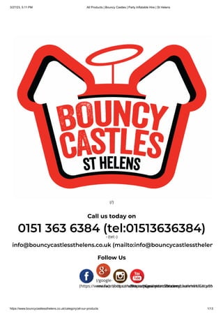3/27/23, 5:11 PM All Products | Bouncy Castles | Party Inflatable Hire | St Helens
https://www.bouncycastlessthelens.co.uk/category/all-our-products 1/13
(/)
Call us today on
0151 363 6384 (tel:01513636384)
- (tel:-)
info@bouncycastlessthelens.co.uk (mailto:info@bouncycastlessthelen
Follow Us
(https://www.facebook.com/BouncyCastleHireStHelens)
(/google-
review) (https://www.instagram.com/bouncycastlehireliverpoo
(https://www.youtube.com/channel/UCALv9N
 