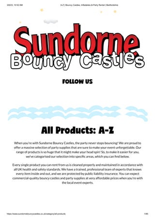 3/6/23, 10:52 AM A-Z | Bouncy Castles, Inflatables & Party Rental | Bedfordshire
https://www.sundornebouncycastles.co.uk/category/all-products 1/85
All Products: A-Z
When you're with Sundorne Bouncy Castles, the party never stops bouncing! We are proud to
offer a massive selection of party supplies that are sure to make your event unforgettable. Our
range of products is so huge that it might make your head spin! So, to make it easier for you,
we've categorised our selection into specific areas, which you can find below.
Every single product you can rent from us is cleaned properly and maintained in accordance with
all UK health and safety standards. We have a trained, professional team of experts that knows
every item inside and out, and we are protected by public liability insurance. You can expect
commercial-quality bouncy castles and party supplies at very affordable prices when you're with
the local event experts.
FOLLOW US
 