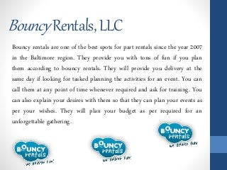 BouncyRentals,LLC
Bouncy rentals are one of the best spots for part rentals since the year 2007
in the Baltimore region. They provide you with tons of fun if you plan
them according to bouncy rentals. They will provide you delivery at the
same day if looking for tasked planning the activities for an event. You can
call them at any point of time whenever required and ask for training. You
can also explain your desires with them so that they can plan your events as
per your wishes. They will plan your budget as per required for an
unforgettable gathering.
 