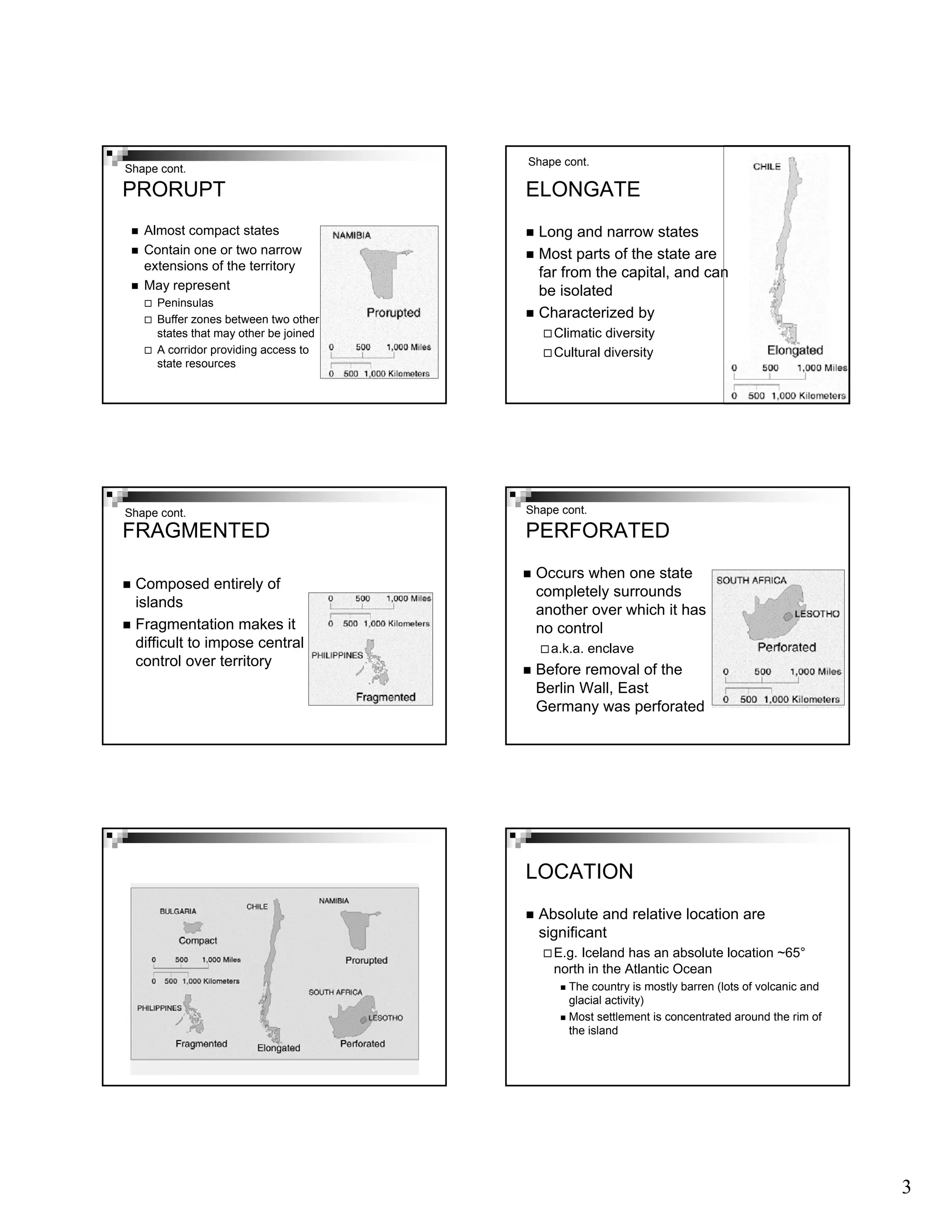 3
PRORUPT
Almost compact states
Contain one or two narrow
extensions of the territory
May represent
Peninsulas
Buffer zones between two other
states that may other be joined
A corridor providing access to
state resources
Shape cont.
ELONGATE
Long and narrow states
Most parts of the state are
far from the capital, and can
be isolated
Characterized by
Climatic diversity
Cultural diversity
Shape cont.
FRAGMENTED
Composed entirely of
islands
Fragmentation makes it
difficult to impose central
control over territory
Shape cont.
PERFORATED
Occurs when one state
completely surrounds
another over which it has
no control
a.k.a. enclave
Before removal of the
Berlin Wall, East
Germany was perforated
Shape cont.
LOCATION
Absolute and relative location are
significant
E.g. Iceland has an absolute location ~65°
north in the Atlantic Ocean
The country is mostly barren (lots of volcanic and
glacial activity)
Most settlement is concentrated around the rim of
the island
 