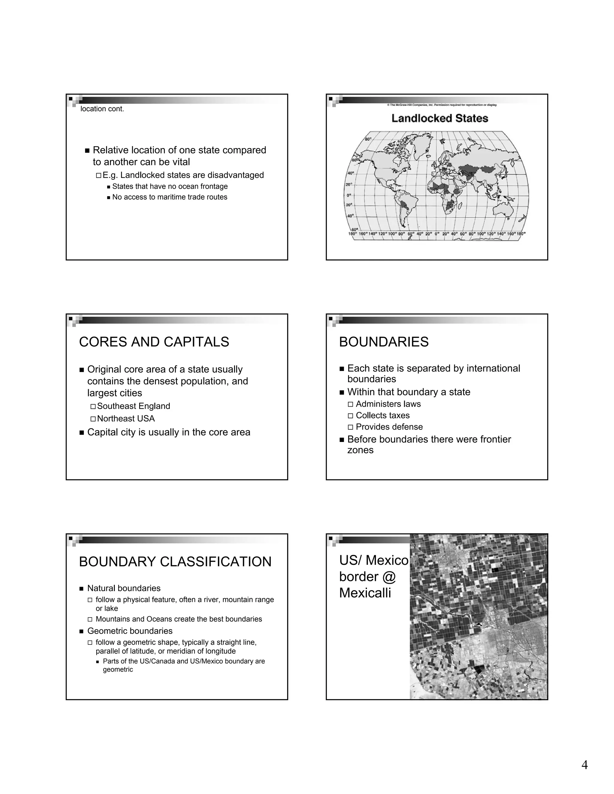 4
Relative location of one state compared
to another can be vital
E.g. Landlocked states are disadvantaged
States that have no ocean frontage
No access to maritime trade routes
location cont.
CORES AND CAPITALS
Original core area of a state usually
contains the densest population, and
largest cities
Southeast England
Northeast USA
Capital city is usually in the core area
BOUNDARIES
Each state is separated by international
boundaries
Within that boundary a state
Administers laws
Collects taxes
Provides defense
Before boundaries there were frontier
zones
BOUNDARY CLASSIFICATION
Natural boundaries
follow a physical feature, often a river, mountain range
or lake
Mountains and Oceans create the best boundaries
Geometric boundaries
follow a geometric shape, typically a straight line,
parallel of latitude, or meridian of longitude
Parts of the US/Canada and US/Mexico boundary are
geometric
US/ Mexico
border @
Mexicalli
 