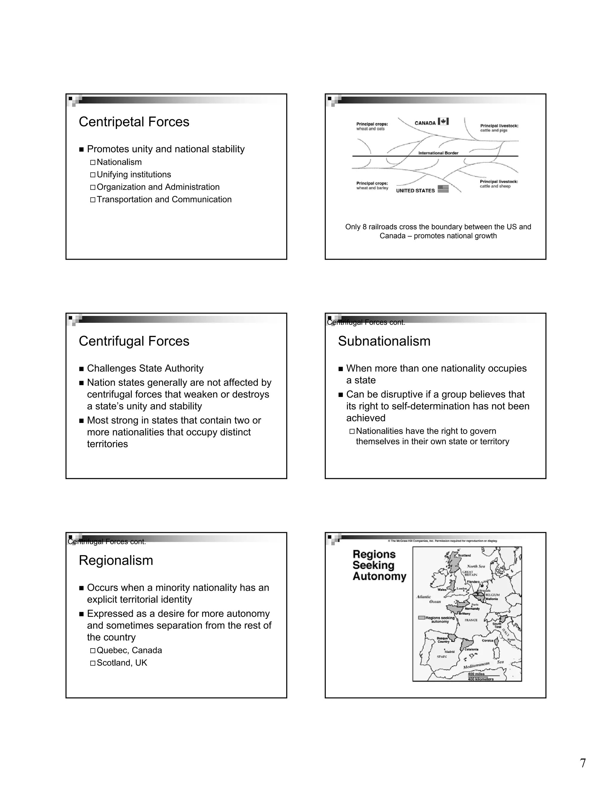 7
Centripetal Forces
Promotes unity and national stability
Nationalism
Unifying institutions
Organization and Administration
Transportation and Communication
Only 8 railroads cross the boundary between the US and
Canada – promotes national growth
Centrifugal Forces
Challenges State Authority
Nation states generally are not affected by
centrifugal forces that weaken or destroys
a state’s unity and stability
Most strong in states that contain two or
more nationalities that occupy distinct
territories
When more than one nationality occupies
a state
Can be disruptive if a group believes that
its right to self-determination has not been
achieved
Nationalities have the right to govern
themselves in their own state or territory
Subnationalism
Centrifugal Forces cont.
Regionalism
Occurs when a minority nationality has an
explicit territorial identity
Expressed as a desire for more autonomy
and sometimes separation from the rest of
the country
Quebec, Canada
Scotland, UK
Centrifugal Forces cont.
 