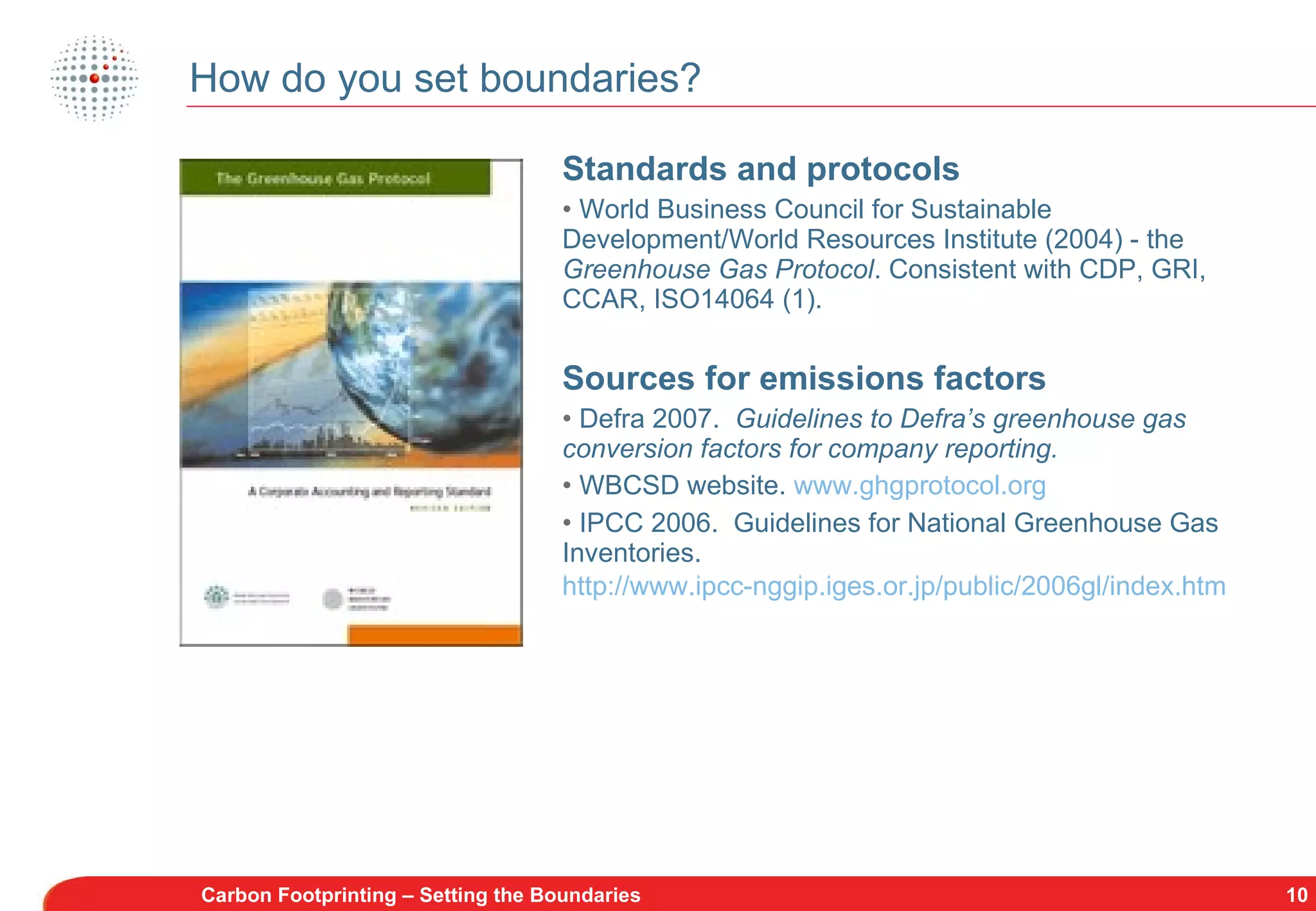 How do you set boundaries? Standards and protocols World Business Council for Sustainable Development/World Resources Institute (2004) - the  Greenhouse Gas Protocol . Consistent with CDP, GRI, CCAR, ISO14064 (1). Sources for emissions factors Defra 2007.   Guidelines to Defra’s greenhouse gas conversion factors for company reporting. WBCSD website.  www.ghgprotocol.org IPCC 2006.  Guidelines for National Greenhouse Gas Inventories.  http://www.ipcc-nggip.iges.or.jp/public/2006gl/index.htm   Carbon Footprinting – Setting the Boundaries 