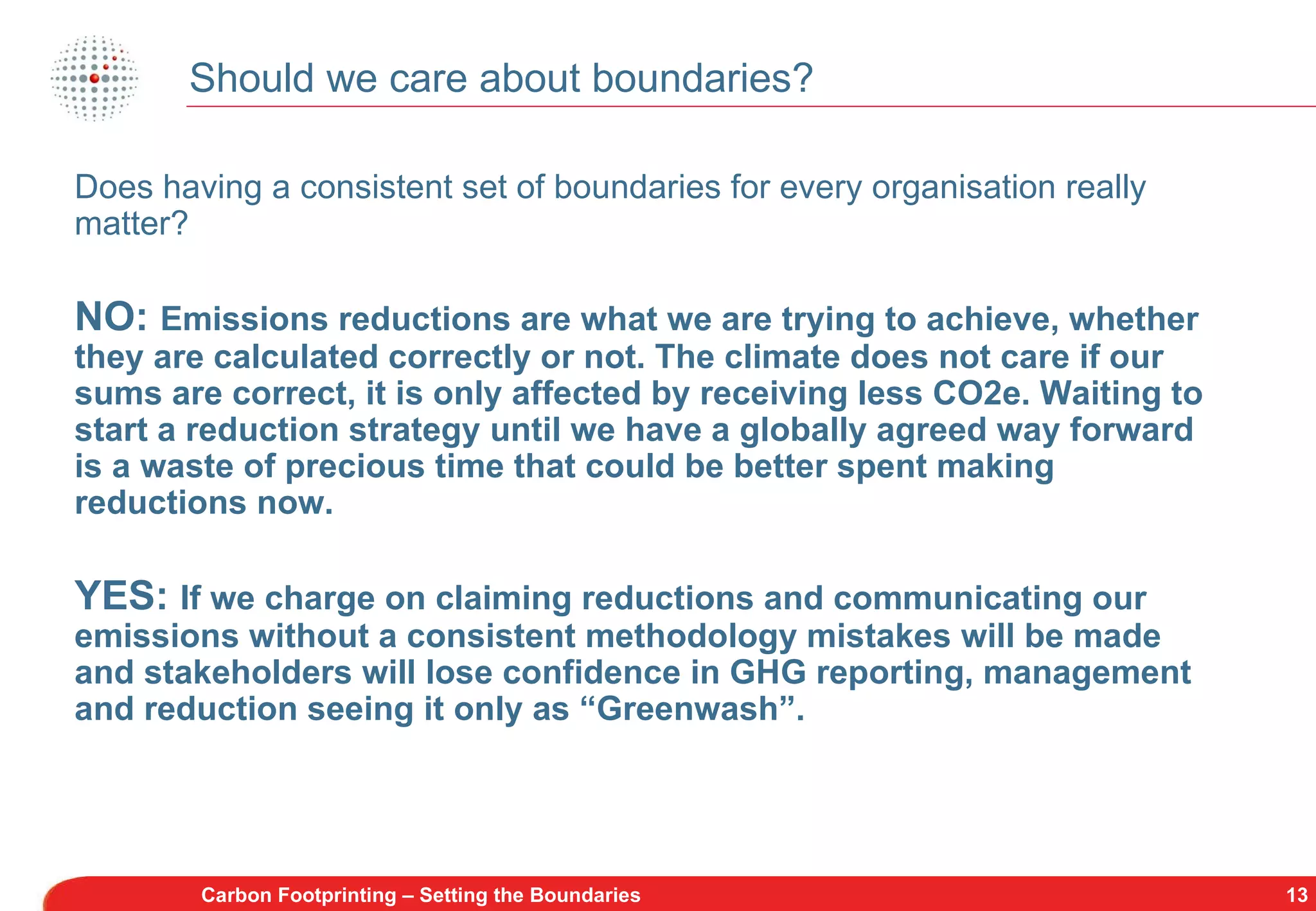Should we care about boundaries? Carbon Footprinting – Setting the Boundaries Does having a consistent set of boundaries for every organisation really matter? NO:  Emissions reductions are what we are trying to achieve, whether they are calculated correctly or not. The climate does not care if our sums are correct, it is only affected by receiving less CO2e. Waiting to start a reduction strategy until we have a globally agreed way forward is a waste of precious time that could be better spent making reductions now. YES:  If we charge on claiming reductions and communicating our emissions without a consistent methodology mistakes will be made and stakeholders will lose confidence in GHG reporting, management and reduction seeing it only as “Greenwash”. 