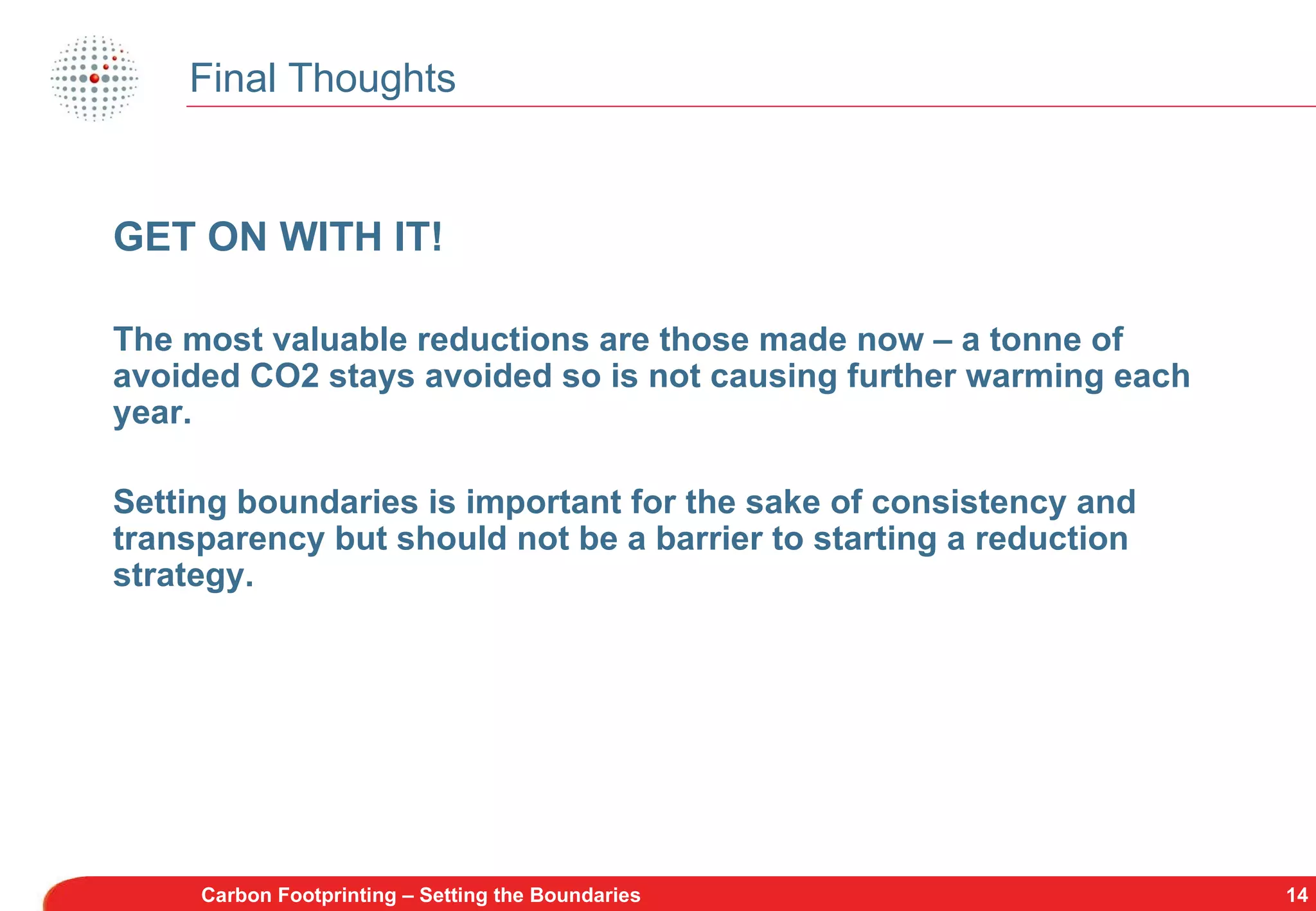 Final Thoughts Carbon Footprinting – Setting the Boundaries GET ON WITH IT! The most valuable reductions are those made now – a tonne of avoided CO2 stays avoided so is not causing further warming each year. Setting boundaries is important for the sake of consistency and transparency but should not be a barrier to starting a reduction strategy. 