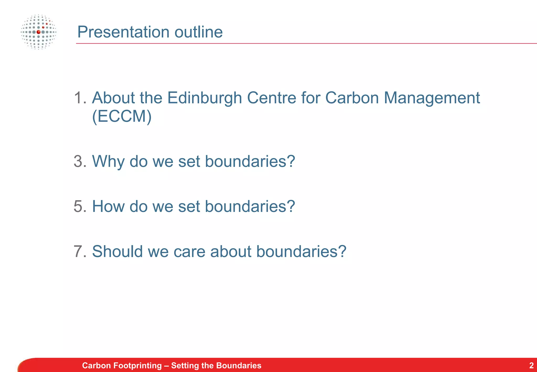 Presentation outline About the Edinburgh Centre for Carbon Management (ECCM) Why do we set boundaries? How do we set boundaries? Should we care about boundaries? Carbon Footprinting – Setting the Boundaries 