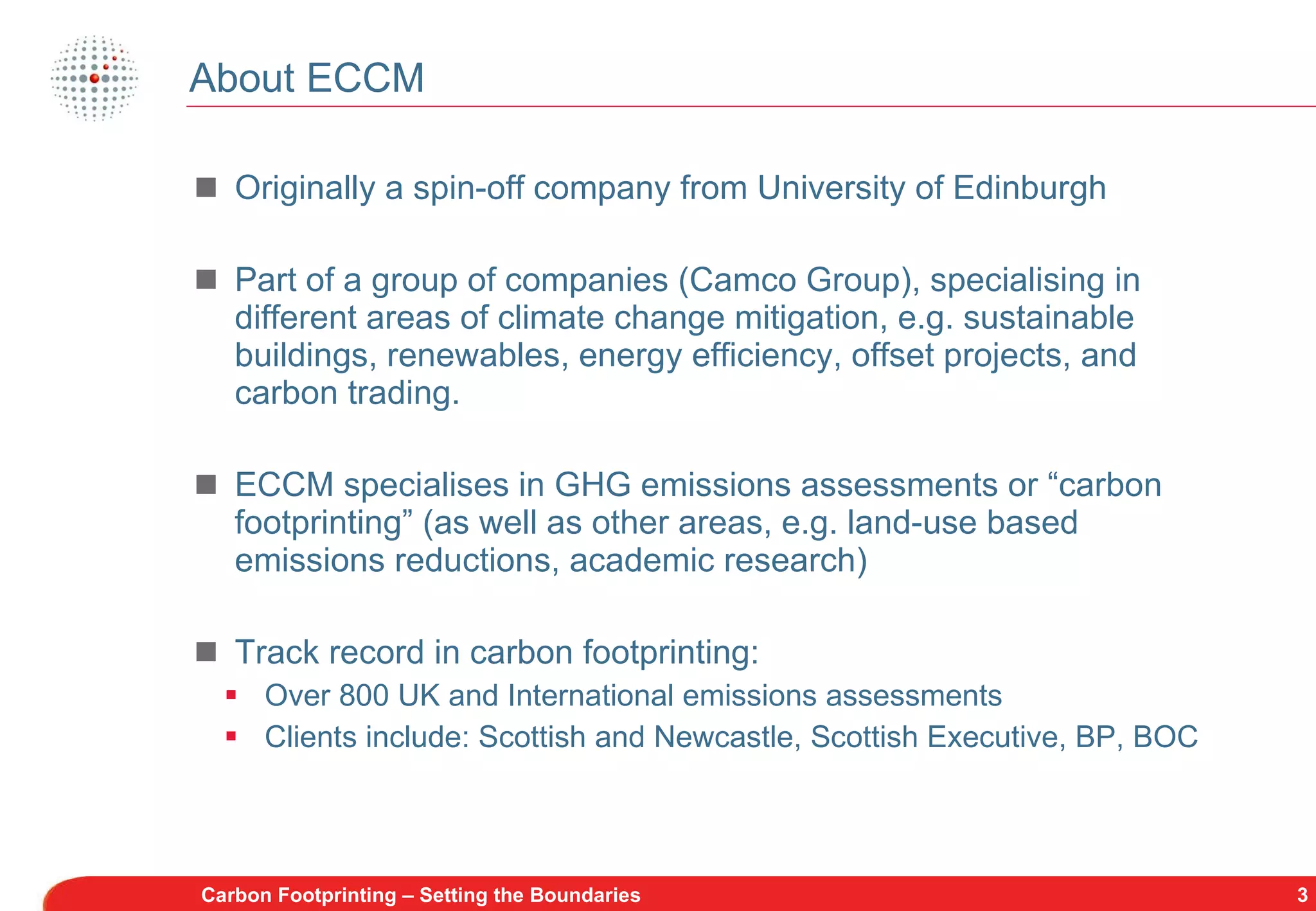 About ECCM Originally a spin-off company from University of Edinburgh Part of a group of companies (Camco Group), specialising in different areas of climate change mitigation, e.g. sustainable buildings, renewables, energy efficiency, offset projects, and carbon trading. ECCM specialises in GHG emissions assessments or “carbon footprinting” (as well as other areas, e.g. land-use based emissions reductions, academic research) Track record in carbon footprinting: Over 800 UK and International emissions assessments Clients include: Scottish and Newcastle, Scottish Executive, BP, BOC Carbon Footprinting – Setting the Boundaries 