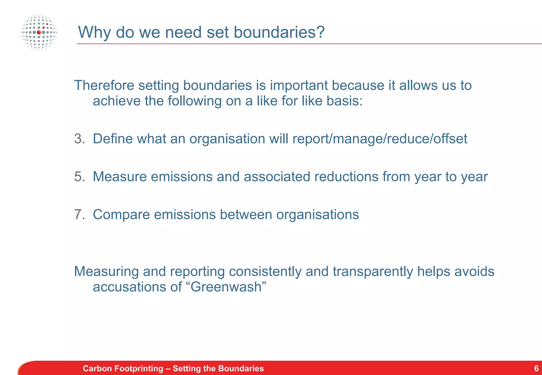 Why do we need set boundaries? Therefore setting boundaries is important because it allows us to achieve the following on a like for like basis: Define what an organisation will report/manage/reduce/offset Measure emissions and associated reductions from year to year Compare emissions between organisations Measuring and reporting consistently and transparently helps avoids accusations of “Greenwash” Carbon Footprinting – Setting the Boundaries 