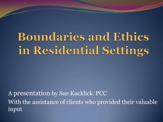 Boundaries and Ethics in Residential Settings A presentation by Sue Kucklick. PCC With the assistance of clients who provided their valuable input 