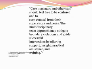 “Case managers and other staff should feel free to be confused and toseek counsel from their supervisors and peers. The multidisciplinaryteam approach may mitigate boundary violations and guide successfulinteractions by offering support, insight, practical assistance, andtraining.”22. Community Mental Health Journal, Vol. 34, No. 3, June 1998Case Managers and BoundariesRobert E. Drake, M.D.Nina Marlowe, M.D.