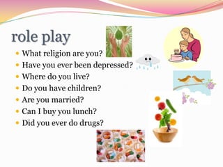 role playWhat religion are you?Have you ever been depressed?Where do you live?Do you have children?Are you married?Can I buy you lunch?Did you ever do drugs?
