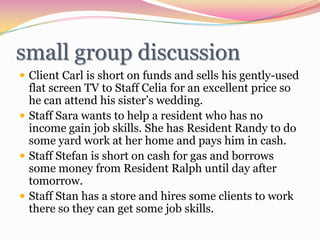 small group discussionClient Carl is short on funds and sells his gently-used flat screen TV to Staff Celia for an excellent price so he can attend his sister’s wedding.Staff Sara wants to help a resident who has no income gain job skills. She has Resident Randy to do some yard work at her home and pays him in cash.Staff Stefan is short on cash for gas and borrows some money from Resident Ralph until day after tomorrow.Staff Stan has a store and hires some clients to work there so they can get some job skills.