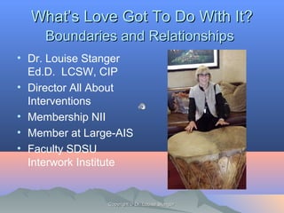 WhatWhat’s Love Got To Do With It?’s Love Got To Do With It?
Boundaries and RelationshipsBoundaries and Relationships
• Dr. Louise Stanger
Ed.D. LCSW, CIP
• Director All About
Interventions
• Membership NII
• Member at Large-AIS
• Faculty SDSU
Interwork Institute
Copyright © Dr. Louise StangerCopyright © Dr. Louise Stanger
 