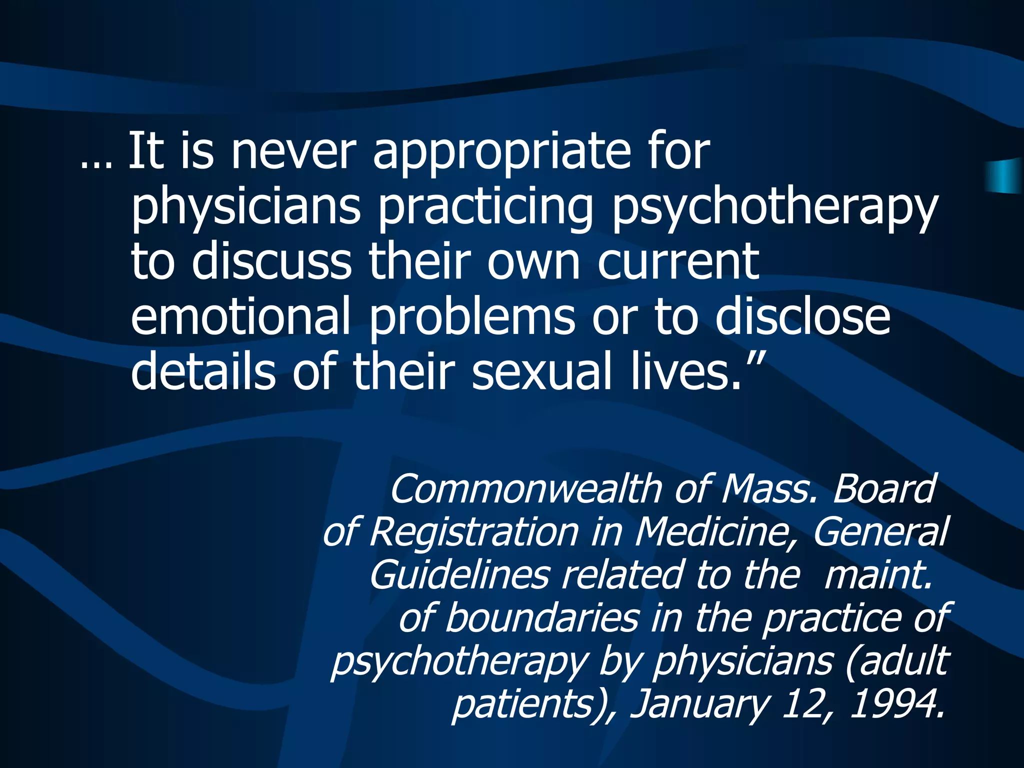 ...  It is never appropriate for physicians practicing psychotherapy to discuss their own current emotional problems or to disclose details of their sexual lives.”   Commonwealth of Mass. Board  of Registration in Medicine, General Guidelines related to the  maint.  of boundaries in the practice of psychotherapy by physicians (adult patients), January 12, 1994. 
