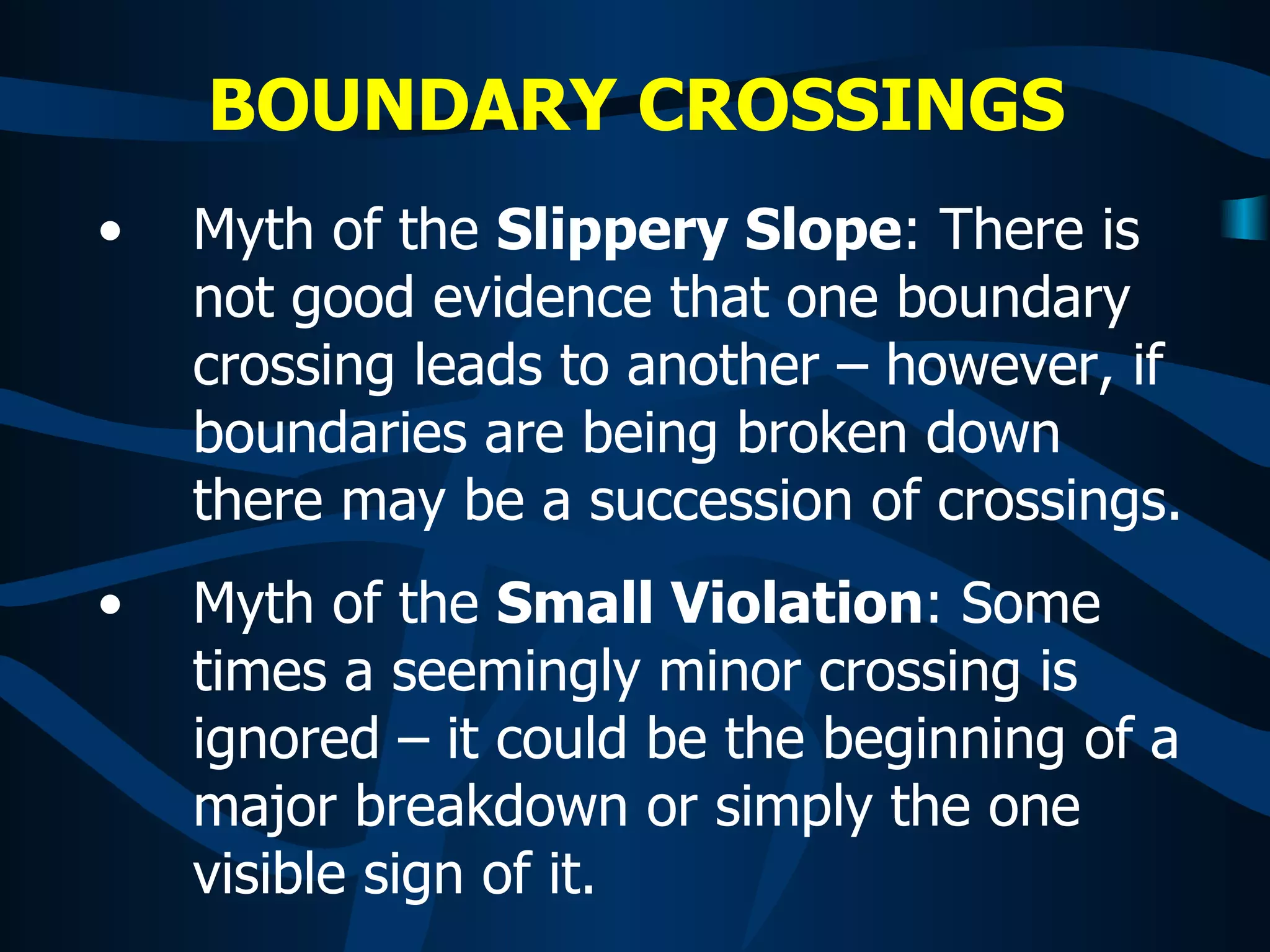 BOUNDARY CROSSINGS   Myth of the  Slippery Slope : There is not good evidence that one boundary crossing leads to another – however, if boundaries are being broken down there may be a succession of crossings. Myth of the  Small Violation : Some times a seemingly minor crossing is ignored – it could be the beginning of a major breakdown or simply the one visible sign of it. 