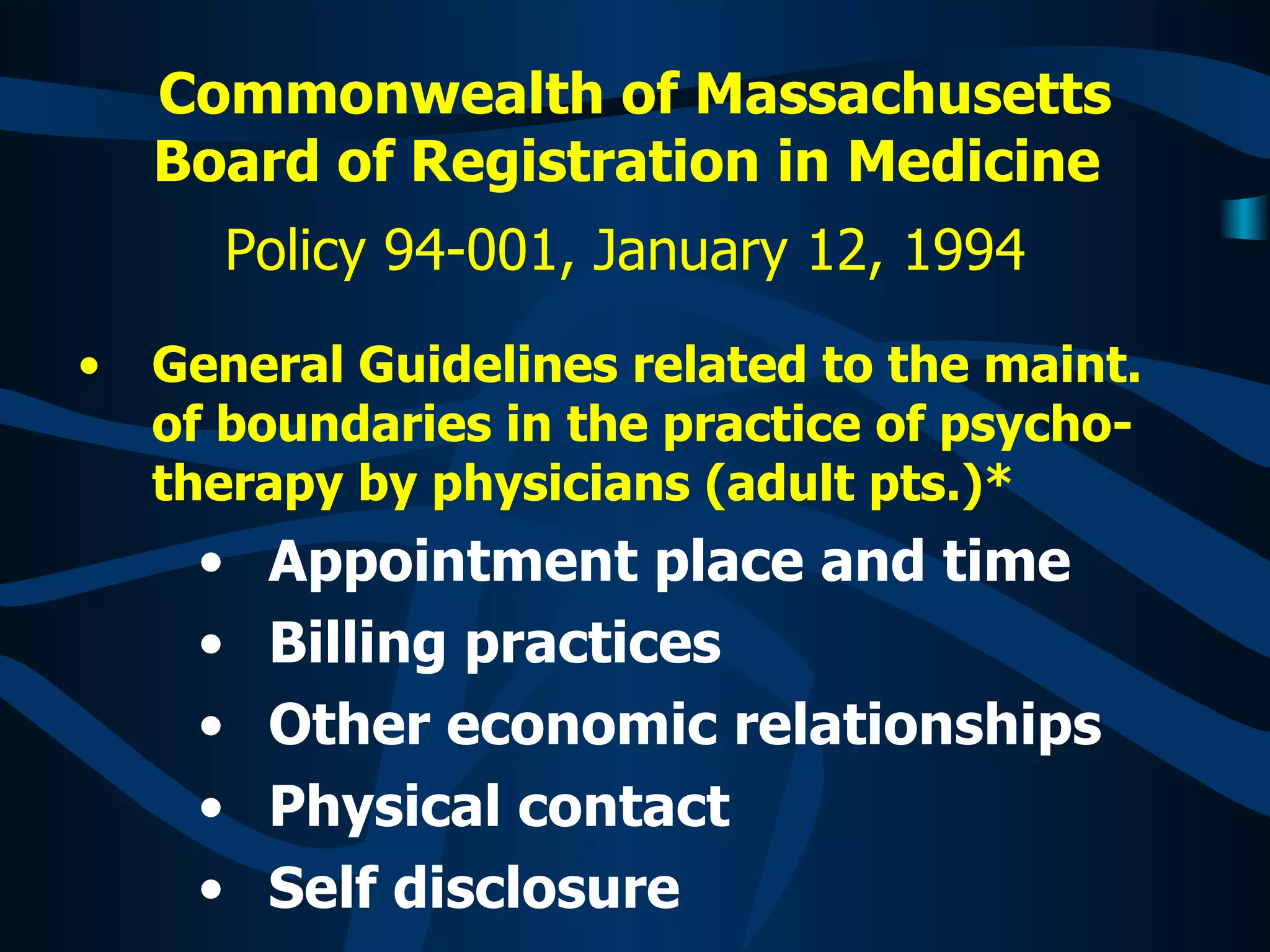 Commonwealth of Massachusetts Board of Registration in Medicine   Policy 94-001, January 12, 1994   General Guidelines related to the maint. of boundaries in the practice of psycho-therapy by physicians (adult pts.)*  Appointment place and time  Billing practices Other economic relationships Physical contact Self disclosure 