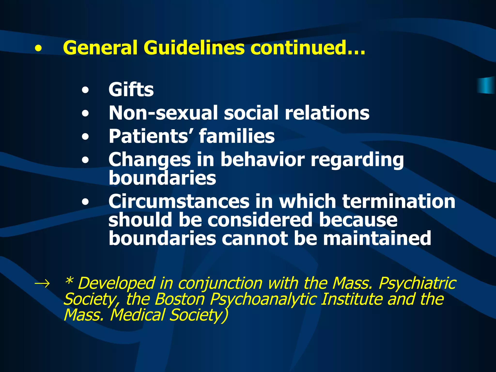 General Guidelines continued… Gifts Non-sexual social relations Patients’ families Changes in behavior regarding boundaries Circumstances in which termination should be considered because boundaries cannot be maintained * Developed in conjunction with the Mass. Psychiatric Society, the Boston Psychoanalytic Institute and the Mass. Medical Society) 