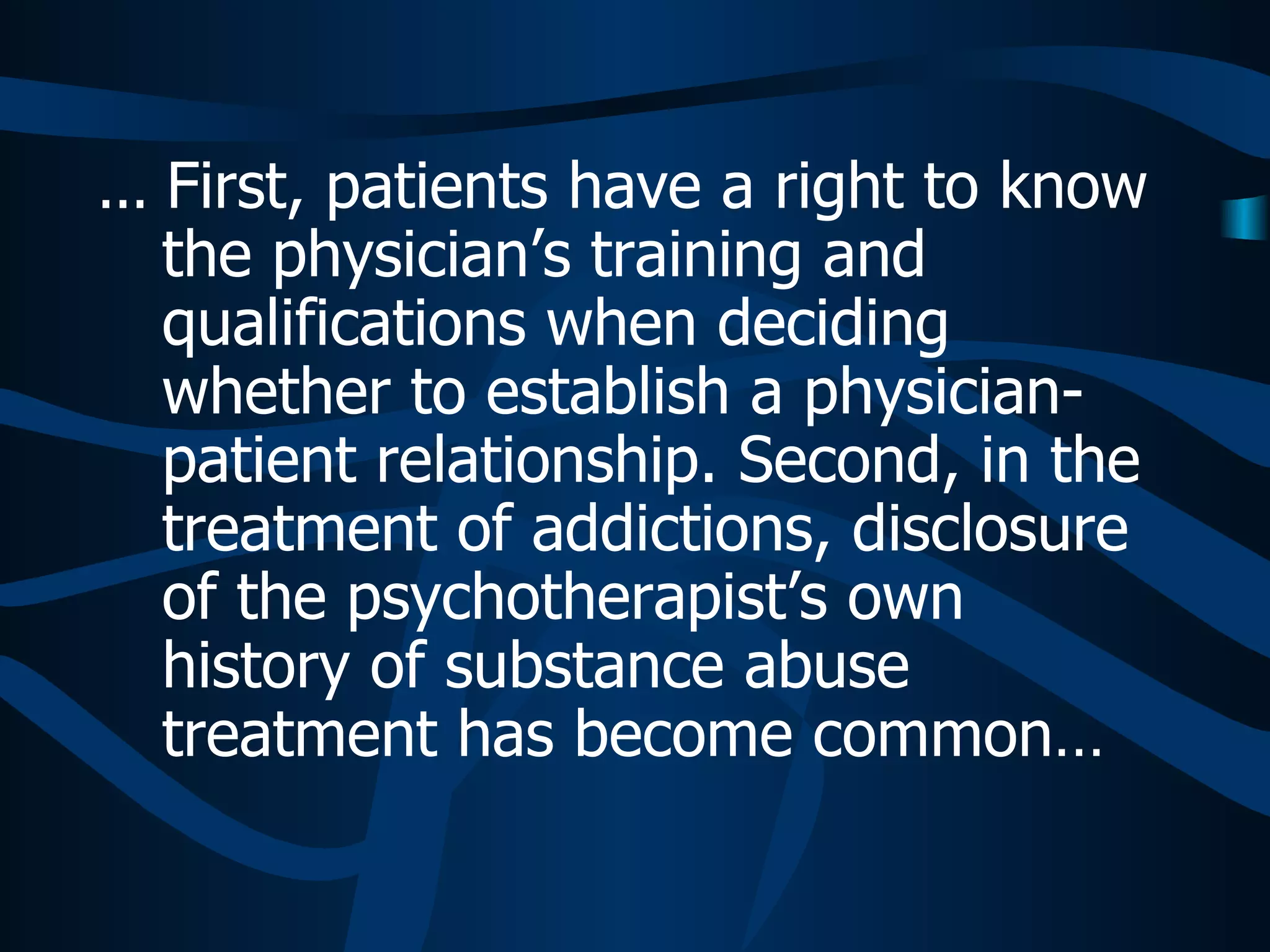 ...  First, patients have a right to know the physician’s training and qualifications when deciding whether to establish a physician-patient relationship. Second, in the treatment of addictions, disclosure of the psychotherapist’s own history of substance abuse treatment has become common…  