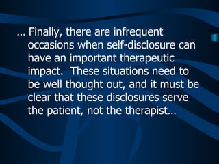 ...  Finally, there are infrequent occasions when self-disclosure can have an important therapeutic impact.  These situations need to be well thought out, and it must be clear that these disclosures serve the patient, not the therapist…  
