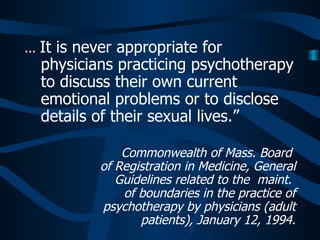 ...  It is never appropriate for physicians practicing psychotherapy to discuss their own current emotional problems or to disclose details of their sexual lives.”   Commonwealth of Mass. Board  of Registration in Medicine, General Guidelines related to the  maint.  of boundaries in the practice of psychotherapy by physicians (adult patients), January 12, 1994. 