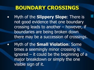 BOUNDARY CROSSINGS   Myth of the  Slippery Slope : There is not good evidence that one boundary crossing leads to another – however, if boundaries are being broken down there may be a succession of crossings. Myth of the  Small Violation : Some times a seemingly minor crossing is ignored – it could be the beginning of a major breakdown or simply the one visible sign of it. 
