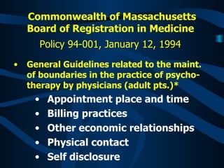 Commonwealth of Massachusetts Board of Registration in Medicine   Policy 94-001, January 12, 1994   General Guidelines related to the maint. of boundaries in the practice of psycho-therapy by physicians (adult pts.)*  Appointment place and time  Billing practices Other economic relationships Physical contact Self disclosure 