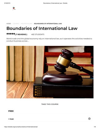 9/16/2019 Boundaries of International Law - Edukite
https://edukite.org/course/boundaries-of-international-law/ 1/8
HOME / COURSE / POLITICS & LAW / BOUNDARIES OF INTERNATIONAL LAW
Boundaries of International Law
( 7 REVIEWS ) 482 STUDENTS
World trade and the global economy rely on international law, as it operates the activities needed to
conduct business across …

FREE
1 YEAR
TAKE THIS COURSE
 