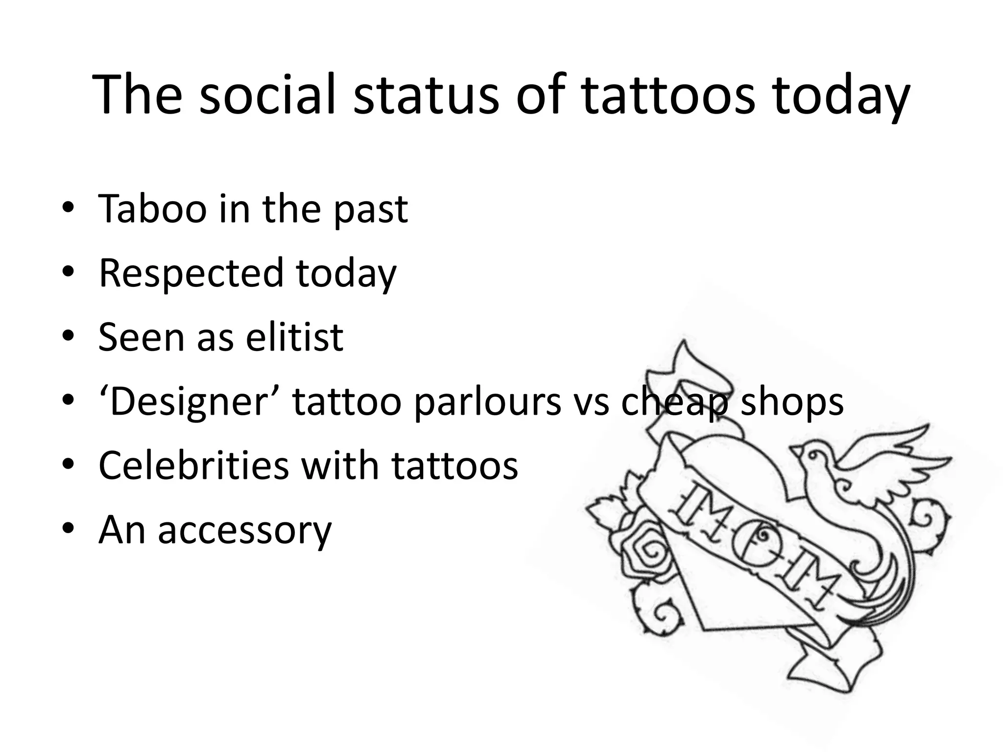 The social status of tattoos today
• Taboo in the past
• Respected today
• Seen as elitist
• ‘Designer’ tattoo parlours vs cheap shops
• Celebrities with tattoos
• An accessory