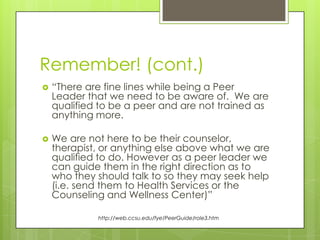 Remember! (cont.)


“There are fine lines while being a Peer
Leader that we need to be aware of. We are
qualified to be a peer and are not trained as
anything more.



We are not here to be their counselor,
therapist, or anything else above what we are
qualified to do. However as a peer leader we
can guide them in the right direction as to
who they should talk to so they may seek help
(i.e. send them to Health Services or the
Counseling and Wellness Center)”
http://web.ccsu.edu/fye/PeerGuide/role3.htm

 
