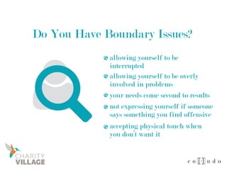 Do You Have Boundary Issues?
allowing yourself to be
interrupted
allowing yourself to be overly
involved in problems
your needs come second to results
not expressing yourself if someone
says something you find offensive
accepting physical touch when
you don’t want it
 