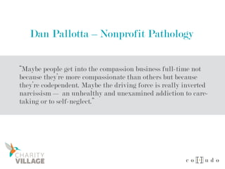 Dan Pallotta – Nonprofit Pathology
“Maybe people get into the compassion business full-time not
because they’re more compassionate than others but because
they’re codependent. Maybe the driving force is really inverted
narcissism — an unhealthy and unexamined addiction to care-
taking or to self-neglect.”
 