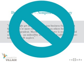 Dan Pallotta – Nonprofit Pathology
“Maybe people get into the compassion business full-time not
because they’re more compassionate than others but because
they’re codependent. Maybe the driving force is really inverted
narcissism — an unhealthy and unexamined addiction to care-
taking or to self-neglect.”
 