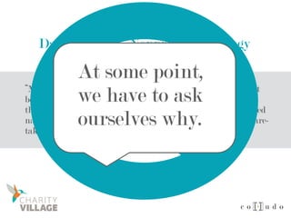 Dan Pallotta – Nonprofit Pathology
“Maybe people get into the compassion business full-time not
because they’re more compassionate than others but because
they’re codependent. Maybe the driving force is really inverted
narcissism — an unhealthy and unexamined addiction to care-
taking or to self-neglect.”
At some point,
we have to ask
ourselves why.
 