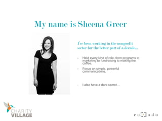 My name is Sheena Greer
- Held every kind of role, from programs to
marketing to fundraising to making the
coffee.
- Focus on simple, powerful
communications.
- I also have a dark secret…
I’ve been working in the nonprofit
sector for the better part of a decade…
 