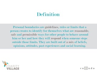 Definition
Personal boundaries are guidelines, rules or limits that a
person creates to identify for themselves what are reasonable,
safe and permissible ways for other people to behave around
him or her and how they will respond when someone steps
outside those limits. They are built out of a mix of beliefs,
opinions, attitudes, past experiences and social learning.
 