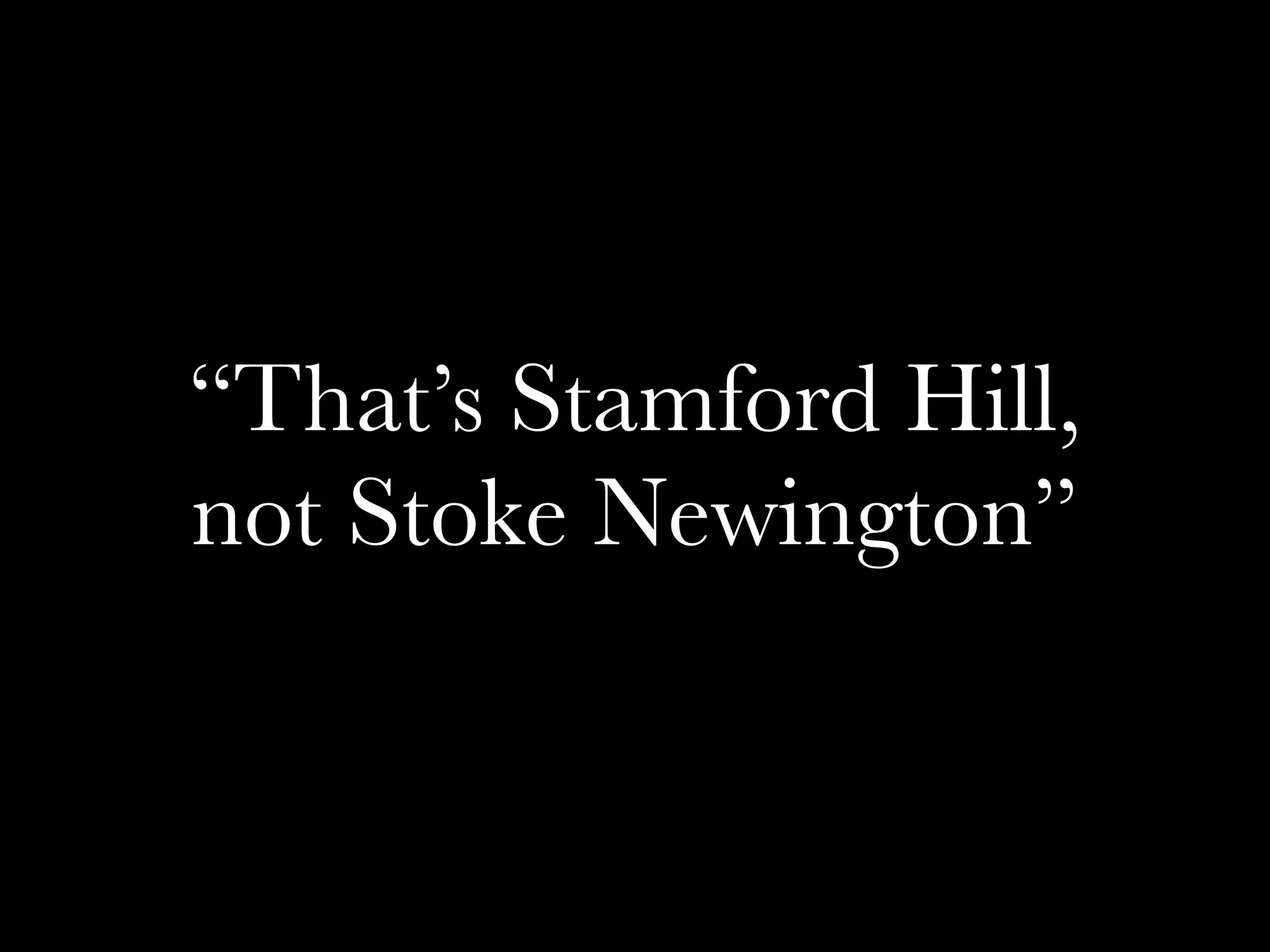 “That’s Stamford Hill,
not Stoke Newington”
 