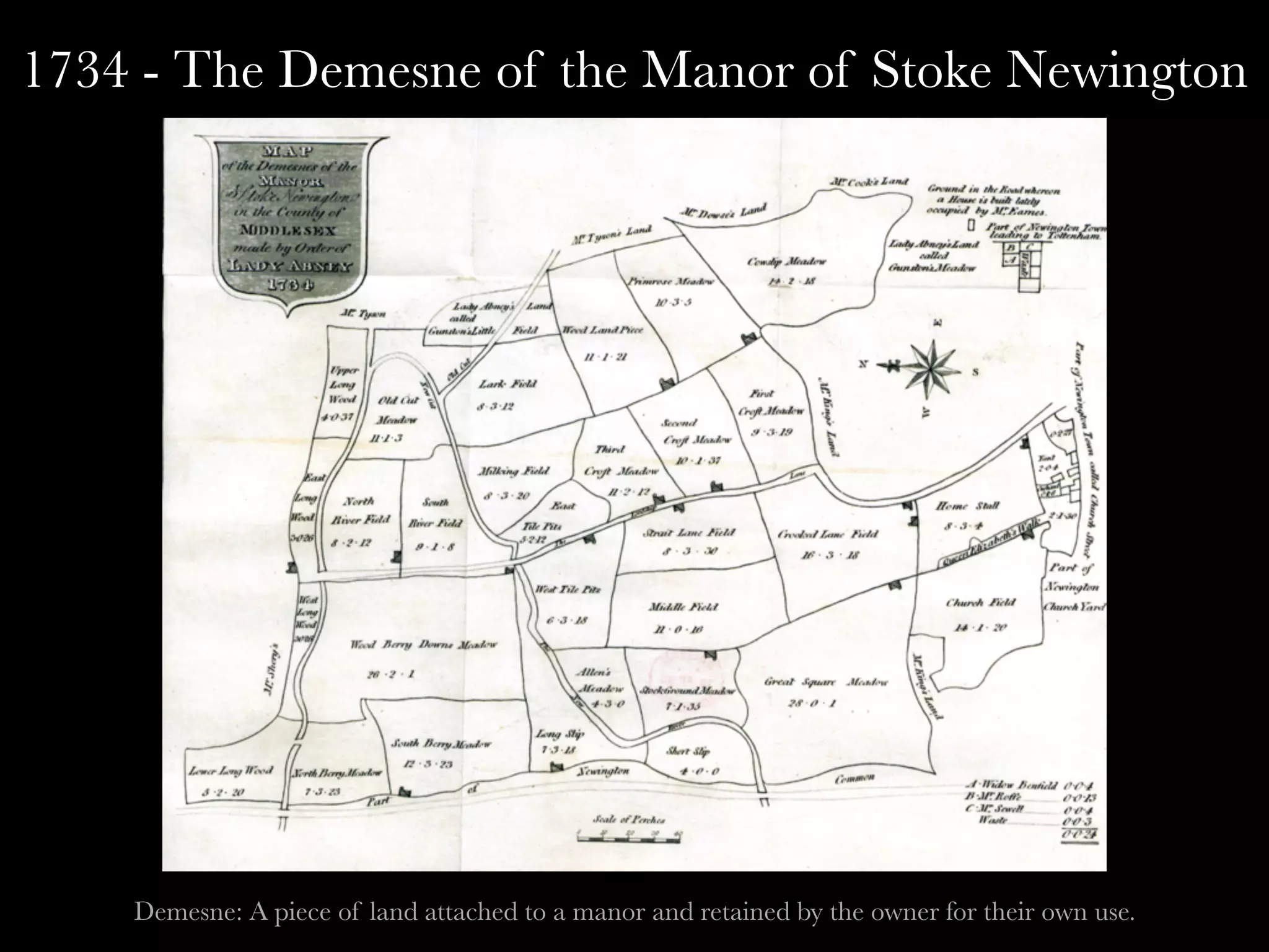 1734 - The Demesne of the Manor of Stoke Newington
Demesne: A piece of land attached to a manor and retained by the owner for their own use.
 
