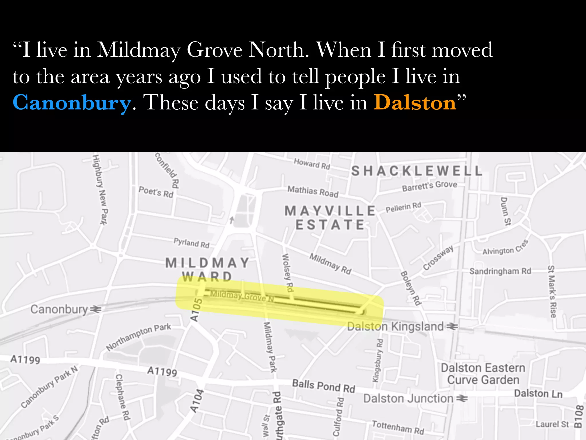 “I live in Mildmay Grove North. When I ﬁrst moved
to the area years ago I used to tell people I live in
Canonbury. These days I say I live in Dalston”
 