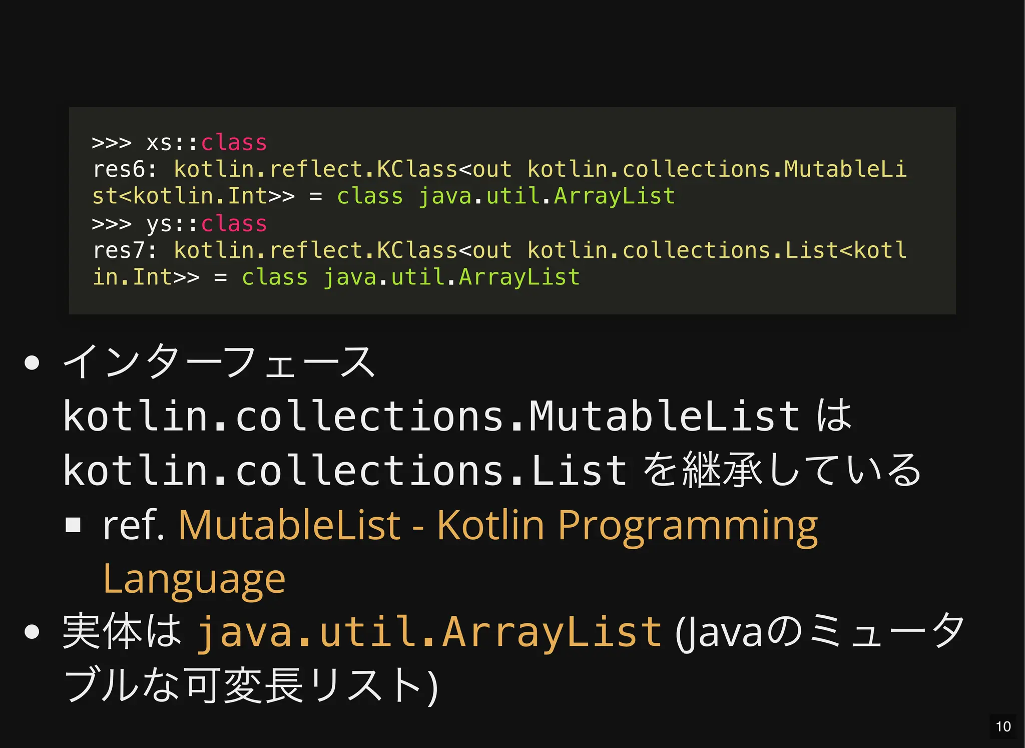 インターフェース
kotlin.collections.MutableList は
kotlin.collections.List を継承している
ref.
実体は (Javaのミュータ
ブルな可変長リスト)
>>> xs::class
res6: kotlin.reflect.KClass<out kotlin.collections.MutableLi
st<kotlin.Int>> = class java.util.ArrayList
>>> ys::class
res7: kotlin.reflect.KClass<out kotlin.collections.List<kotl
in.Int>> = class java.util.ArrayList
MutableList - Kotlin Programming
Language
java.util.ArrayList
10
 