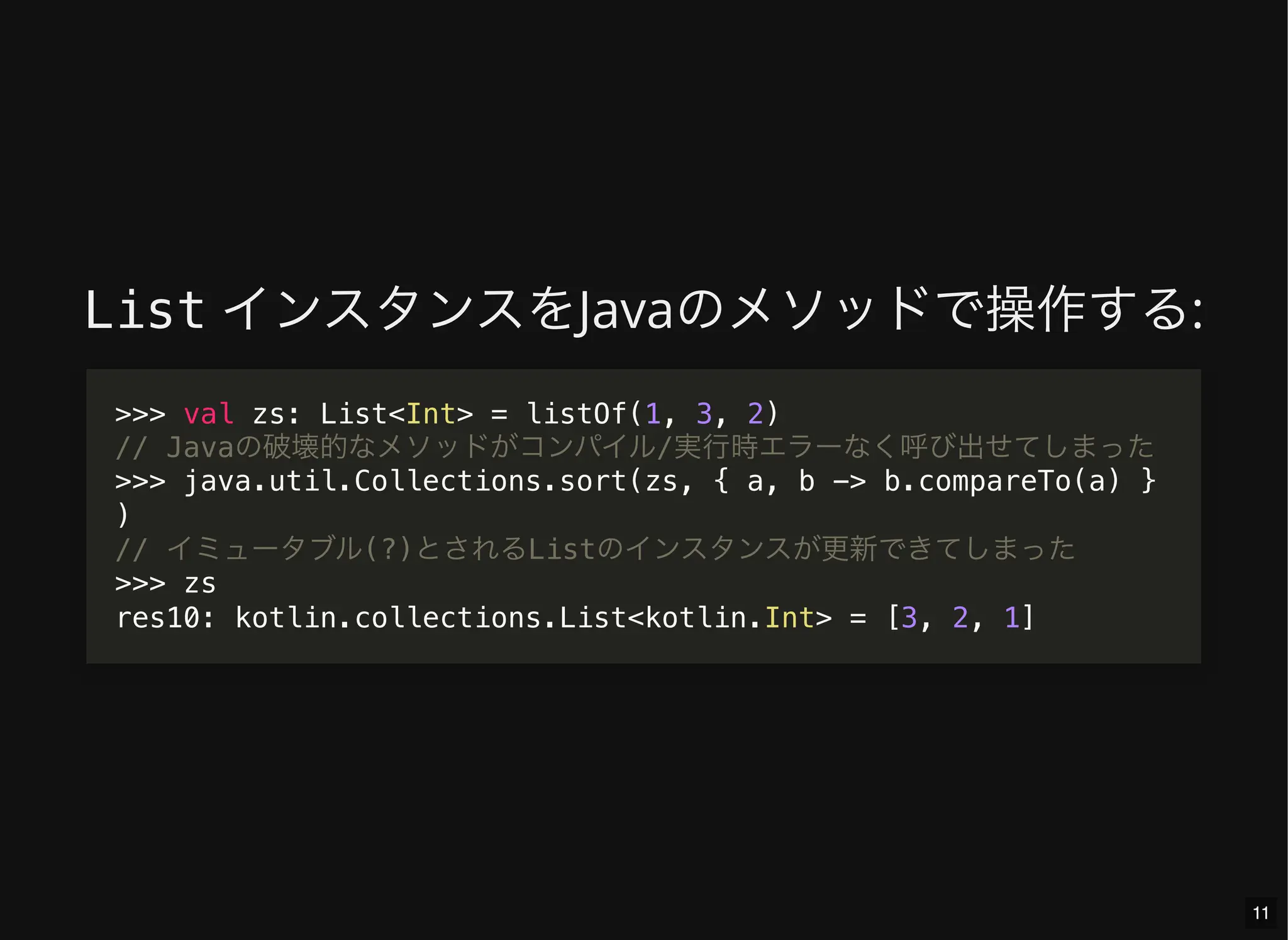 List インスタンスをJavaのメソッドで操作する:
>>> val zs: List<Int> = listOf(1, 3, 2)
// Javaの破壊的なメソッドがコンパイル/実行時エラーなく呼び出せてしまった
>>> java.util.Collections.sort(zs, { a, b -> b.compareTo(a) }
)
// イミュータブル(?)とされるListのインスタンスが更新できてしまった
>>> zs
res10: kotlin.collections.List<kotlin.Int> = [3, 2, 1]
11
 