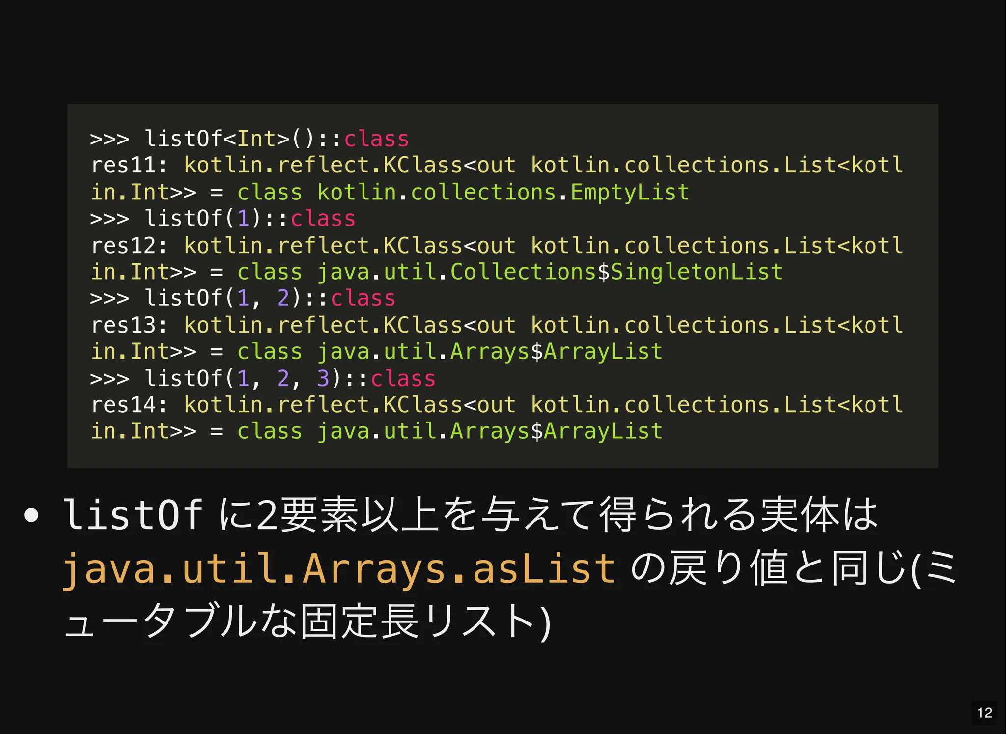 listOf に2要素以上を与えて得られる実体は
の戻り値と同じ(ミ
ュータブルな固定長リスト)
>>> listOf<Int>()::class
res11: kotlin.reflect.KClass<out kotlin.collections.List<kotl
in.Int>> = class kotlin.collections.EmptyList
>>> listOf(1)::class
res12: kotlin.reflect.KClass<out kotlin.collections.List<kotl
in.Int>> = class java.util.Collections$SingletonList
>>> listOf(1, 2)::class
res13: kotlin.reflect.KClass<out kotlin.collections.List<kotl
in.Int>> = class java.util.Arrays$ArrayList
>>> listOf(1, 2, 3)::class
res14: kotlin.reflect.KClass<out kotlin.collections.List<kotl
in.Int>> = class java.util.Arrays$ArrayList
java.util.Arrays.asList
12
 