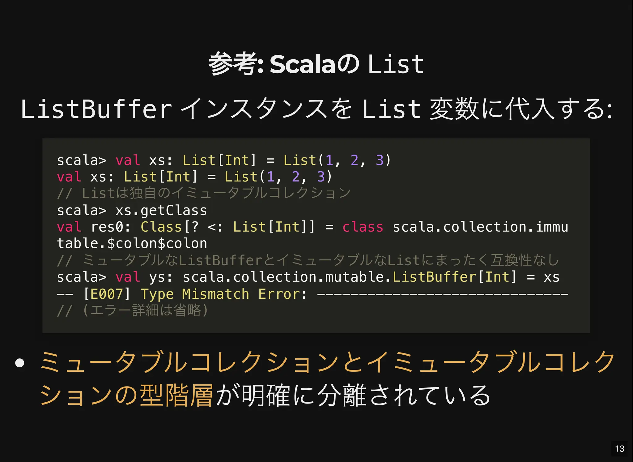 参考: Scalaの List
ListBuffer インスタンスを List 変数に代入する:
が明確に分離されている
scala> val xs: List[Int] = List(1, 2, 3)
val xs: List[Int] = List(1, 2, 3)
// Listは独自のイミュータブルコレクション
scala> xs.getClass
val res0: Class[? <: List[Int]] = class scala.collection.immu
table.$colon$colon
// ミュータブルなListBufferとイミュータブルなListにまったく互換性なし
scala> val ys: scala.collection.mutable.ListBuffer[Int] = xs
-- [E007] Type Mismatch Error: ------------------------------
// (エラー詳細は省略)
ミュータブルコレクションとイミュータブルコレク
ションの型階層
13
 