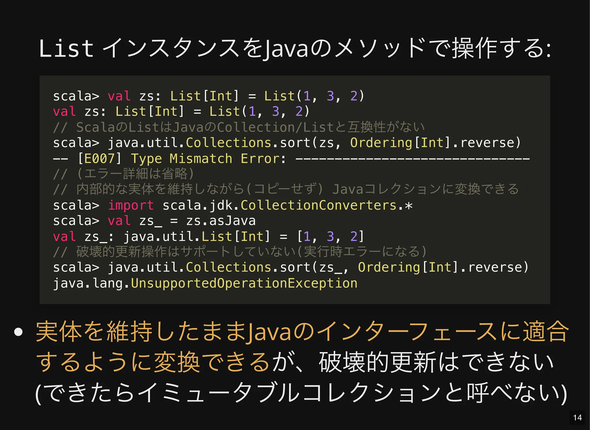List インスタンスをJavaのメソッドで操作する:
が、破壊的更新はできない
(できたらイミュータブルコレクションと呼べない)
scala> val zs: List[Int] = List(1, 3, 2)
val zs: List[Int] = List(1, 3, 2)
// ScalaのListはJavaのCollection/Listと互換性がない
scala> java.util.Collections.sort(zs, Ordering[Int].reverse)
-- [E007] Type Mismatch Error: ------------------------------
// (エラー詳細は省略)
// 内部的な実体を維持しながら(コピーせず) Javaコレクションに変換できる
scala> import scala.jdk.CollectionConverters.*
scala> val zs_ = zs.asJava
val zs_: java.util.List[Int] = [1, 3, 2]
// 破壊的更新操作はサポートしていない(実行時エラーになる)
scala> java.util.Collections.sort(zs_, Ordering[Int].reverse)
java.lang.UnsupportedOperationException
実体を維持したままJavaのインターフェースに適合
するように変換できる
14
 