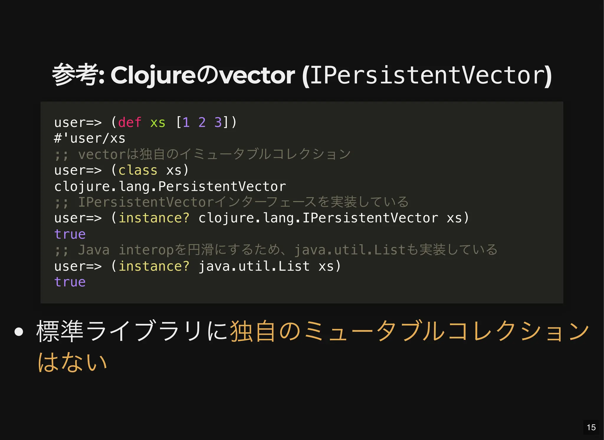 参考: Clojureのvector (IPersistentVector)
標準ライブラリに
user=> (def xs [1 2 3])
#'user/xs
;; vectorは独自のイミュータブルコレクション
user=> (class xs)
clojure.lang.PersistentVector
;; IPersistentVectorインターフェースを実装している
user=> (instance? clojure.lang.IPersistentVector xs)
true
;; Java interopを円滑にするため、java.util.Listも実装している
user=> (instance? java.util.List xs)
true
独自のミュータブルコレクション
はない
15
 