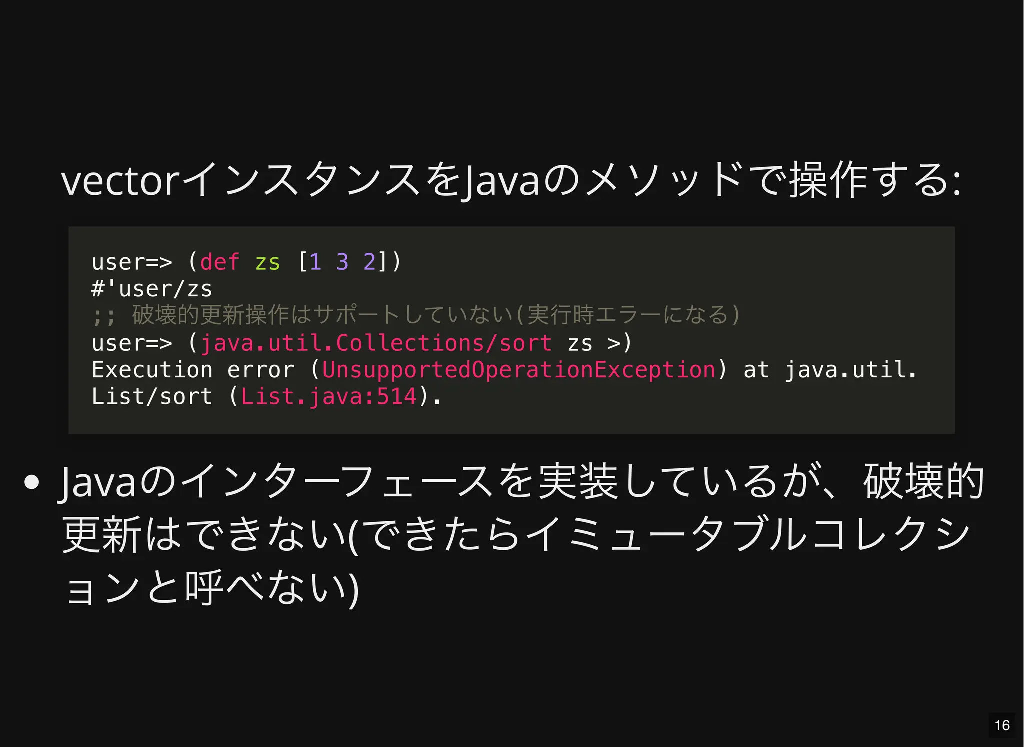vectorインスタンスをJavaのメソッドで操作する:
Javaのインターフェースを実装しているが、破壊的
更新はできない(できたらイミュータブルコレクシ
ョンと呼べない)
user=> (def zs [1 3 2])
#'user/zs
;; 破壊的更新操作はサポートしていない(実行時エラーになる)
user=> (java.util.Collections/sort zs >)
Execution error (UnsupportedOperationException) at java.util.
List/sort (List.java:514).
16
 