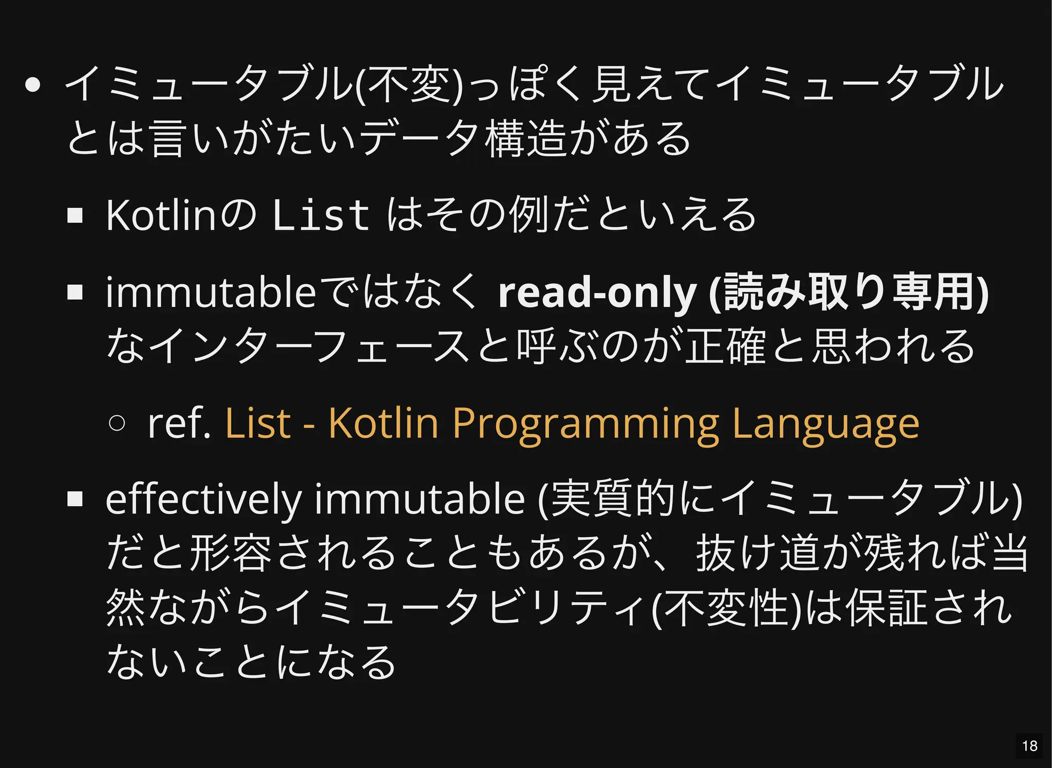 イミュータブル(不変)っぽく見えてイミュータブル
とは言いがたいデータ構造がある
Kotlinの List はその例だといえる
immutableではなく read-only (読み取り専用)
なインターフェースと呼ぶのが正確と思われる
ref.
effectively immutable (実質的にイミュータブル)
だと形容されることもあるが、抜け道が残れば当
然ながらイミュータビリティ(不変性)は保証され
ないことになる
List - Kotlin Programming Language
18
 