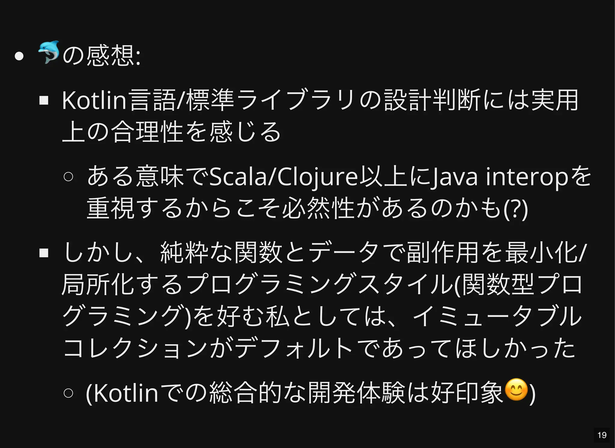 🐬の感想:
Kotlin言語/標準ライブラリの設計判断には実用
上の合理性を感じる
ある意味でScala/Clojure以上にJava interopを
重視するからこそ必然性があるのかも(?)
しかし、純粋な関数とデータで副作用を最小化/
局所化するプログラミングスタイル(関数型プロ
グラミング)を好む私としては、イミュータブル
コレクションがデフォルトであってほしかった
(Kotlinでの総合的な開発体験は好印象😊)
19
 