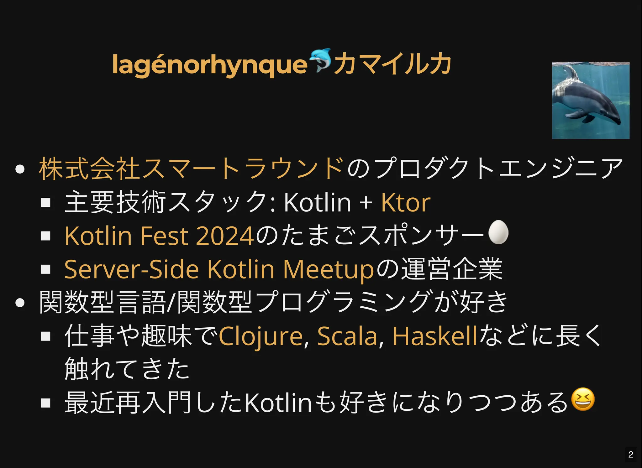 のプロダクトエンジニア
主要技術スタック: Kotlin +
のたまごスポンサー🥚
の運営企業
関数型言語/関数型プログラミングが好き
仕事や趣味で , , などに長く
触れてきた
最近再入門したKotlinも好きになりつつある😆
lagénorhynque🐬カマイルカ
株式会社スマートラウンド
Ktor
Kotlin Fest 2024
Server-Side Kotlin Meetup
Clojure Scala Haskell
2
 